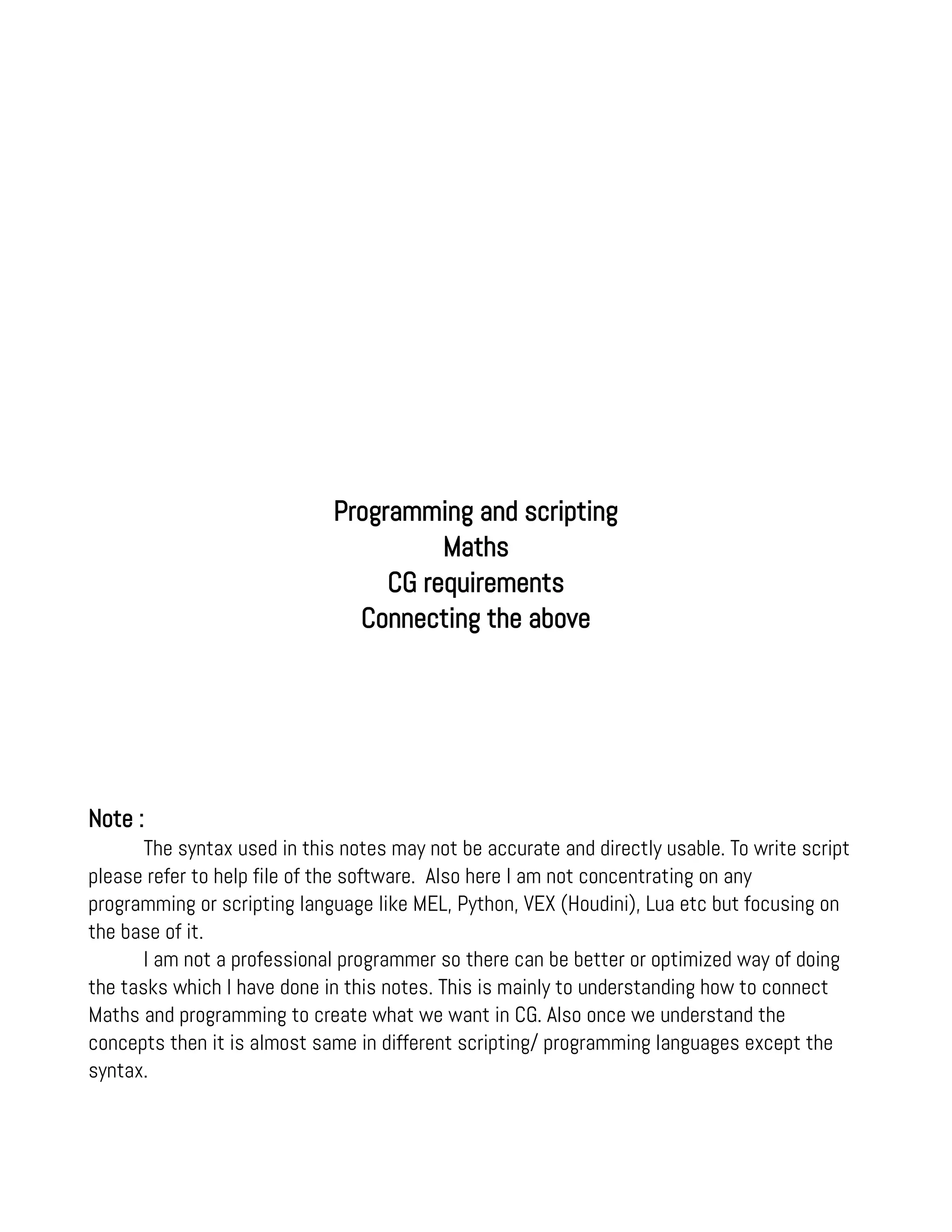 Programming and scripting
Maths
CG requirements
Connecting the above
Note :
The syntax used in this notes may not be accurate and directly usable. To write script
please refer to help file of the software. Also here I am not concentrating on any
programming or scripting language like MEL, Python, VEX (Houdini), Lua etc but focusing on
the base of it.
I am not a professional programmer so there can be better or optimized way of doing
the tasks which I have done in this notes. This is mainly to understanding how to connect
Maths and programming to create what we want in CG. Also once we understand the
concepts then it is almost same in different scripting/ programming languages except the
syntax.
 