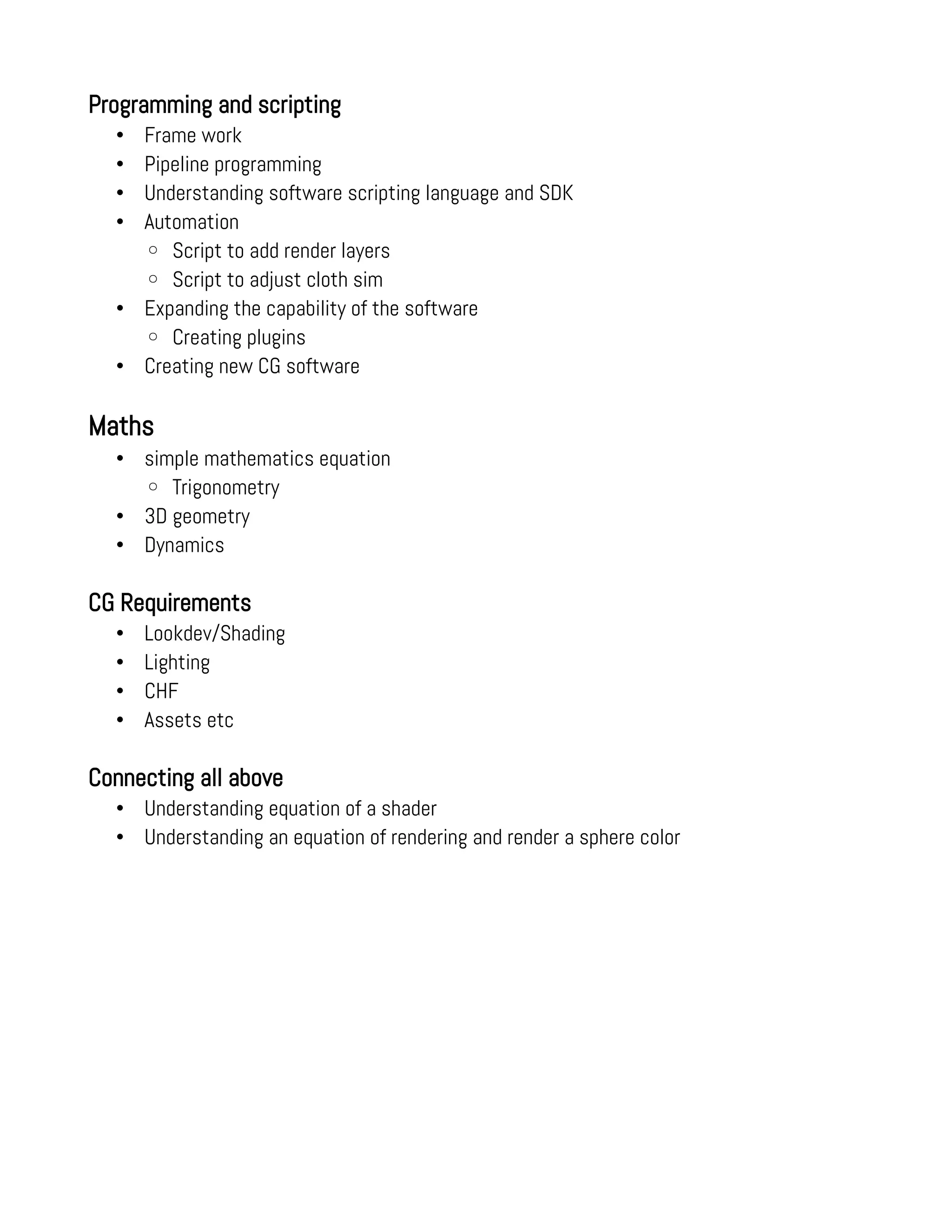 Programming and scripting
• Frame work
• Pipeline programming
• Understanding software scripting language and SDK
• Automation
◦ Script to add render layers
◦ Script to adjust cloth sim
• Expanding the capability of the software
◦ Creating plugins
• Creating new CG software
Maths
• simple mathematics equation
◦ Trigonometry
• 3D geometry
• Dynamics
CG Requirements
• Lookdev/Shading
• Lighting
• CHF
• Assets etc
Connecting all above
• Understanding equation of a shader
• Understanding an equation of rendering and render a sphere color
 