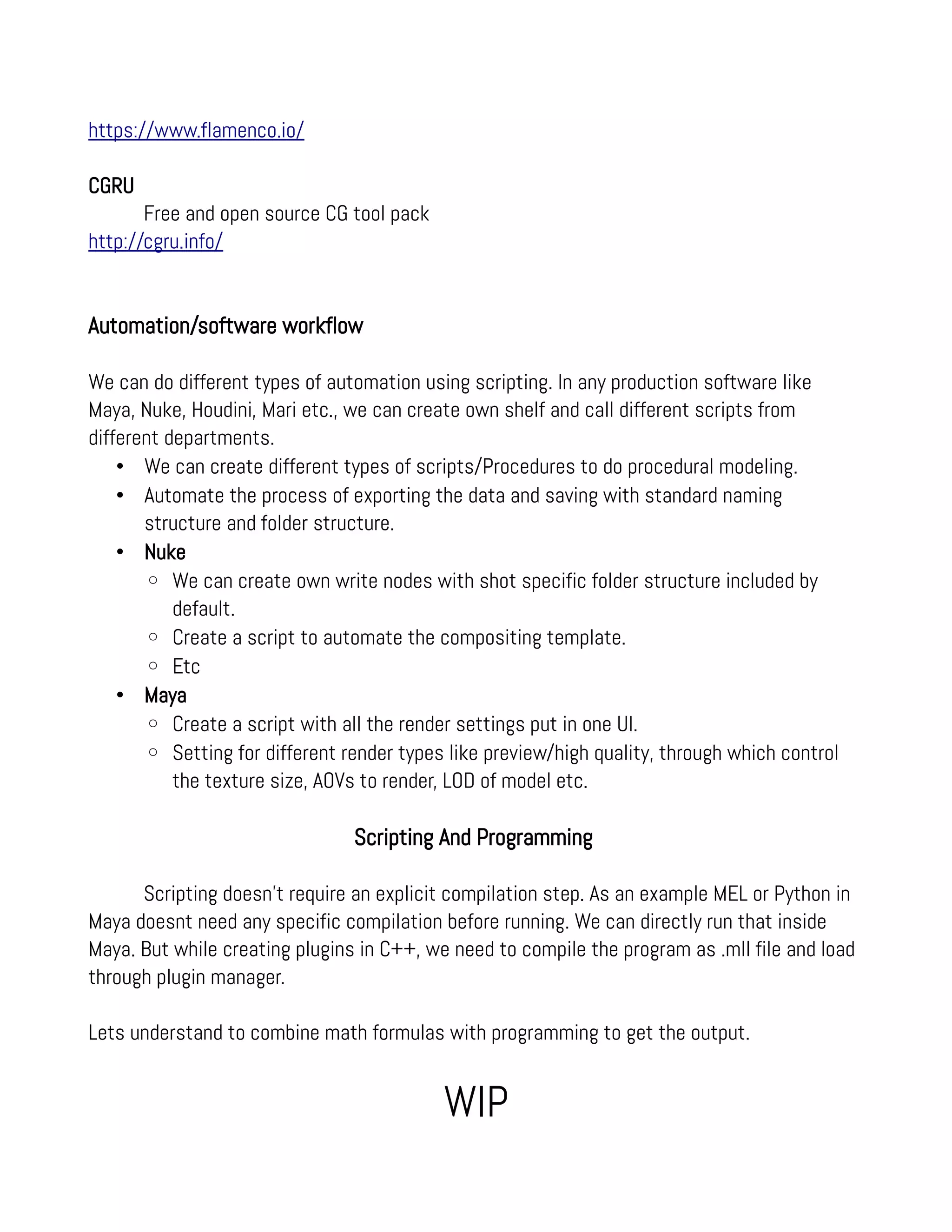 https://www.flamenco.io/
CGRU
Free and open source CG tool pack
http://cgru.info/
Automation/software workflow
We can do different types of automation using scripting. In any production software like
Maya, Nuke, Houdini, Mari etc., we can create own shelf and call different scripts from
different departments.
• We can create different types of scripts/Procedures to do procedural modeling.
• Automate the process of exporting the data and saving with standard naming
structure and folder structure.
• Nuke
◦ We can create own write nodes with shot specific folder structure included by
default.
◦ Create a script to automate the compositing template.
◦ Etc
• Maya
◦ Create a script with all the render settings put in one UI.
◦ Setting for different render types like preview/high quality, through which control
the texture size, AOVs to render, LOD of model etc.
Scripting And Programming
Scripting doesn't require an explicit compilation step. As an example MEL or Python in
Maya doesnt need any specific compilation before running. We can directly run that inside
Maya. But while creating plugins in C++, we need to compile the program as .mll file and load
through plugin manager.
Lets understand to combine math formulas with programming to get the output.
WIP
 