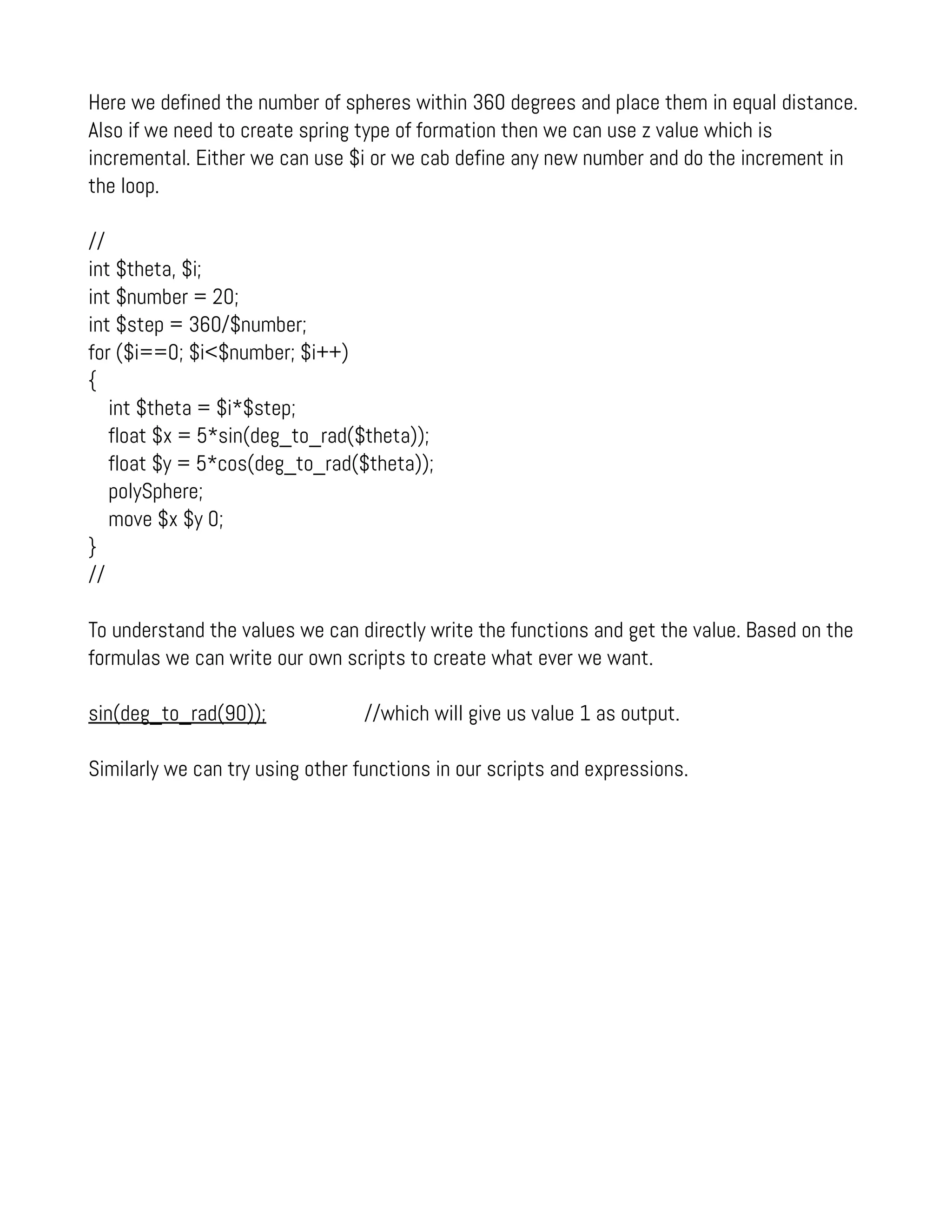 Here we defined the number of spheres within 360 degrees and place them in equal distance.
Also if we need to create spring type of formation then we can use z value which is
incremental. Either we can use $i or we cab define any new number and do the increment in
the loop.
//
int $theta, $i;
int $number = 20;
int $step = 360/$number;
for ($i==0; $i<$number; $i++)
{
int $theta = $i*$step;
float $x = 5*sin(deg_to_rad($theta));
float $y = 5*cos(deg_to_rad($theta));
polySphere;
move $x $y 0;
}
//
To understand the values we can directly write the functions and get the value. Based on the
formulas we can write our own scripts to create what ever we want.
sin(deg_to_rad(90)); //which will give us value 1 as output.
Similarly we can try using other functions in our scripts and expressions.
 