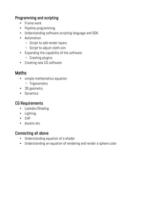 Programming and scripting
• Frame work
• Pipeline programming
• Understanding software scripting language and SDK
• Automation
◦ Script to add render layers
◦ Script to adjust cloth sim
• Expanding the capability of the software
◦ Creating plugins
• Creating new CG software
Maths
• simple mathematics equation
◦ Trigonometry
• 3D geometry
• Dynamics
CG Requirements
• Lookdev/Shading
• Lighting
• CHF
• Assets etc
Connecting all above
• Understanding equation of a shader
• Understanding an equation of rendering and render a sphere color
 