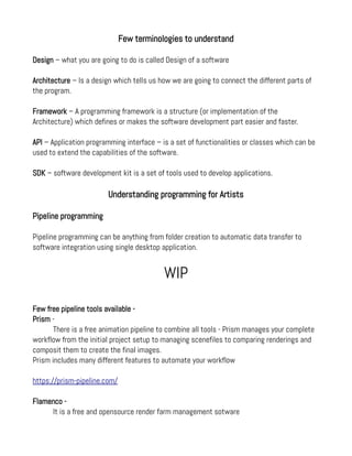 Few terminologies to understand
Design – what you are going to do is called Design of a software
Architecture – Is a design which tells us how we are going to connect the different parts of
the program.
Framework – A programming framework is a structure (or implementation of the
Architecture) which defines or makes the software development part easier and faster.
API – Application programming interface – is a set of functionalities or classes which can be
used to extend the capabilities of the software.
SDK – software development kit is a set of tools used to develop applications.
Understanding programming for Artists
Pipeline programming
Pipeline programming can be anything from folder creation to automatic data transfer to
software integration using single desktop application.
WIP
Few free pipeline tools available -
Prism -
There is a free animation pipeline to combine all tools - Prism manages your complete
workflow from the initial project setup to managing scenefiles to comparing renderings and
composit them to create the final images.
Prism includes many different features to automate your workflow
https://prism-pipeline.com/
Flamenco -
It is a free and opensource render farm management sotware
 