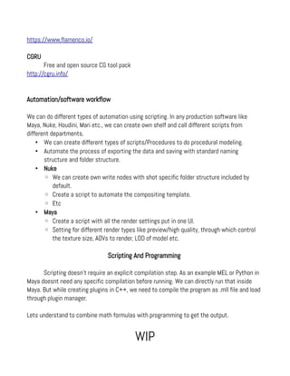 https://www.flamenco.io/
CGRU
Free and open source CG tool pack
http://cgru.info/
Automation/software workflow
We can do different types of automation using scripting. In any production software like
Maya, Nuke, Houdini, Mari etc., we can create own shelf and call different scripts from
different departments.
• We can create different types of scripts/Procedures to do procedural modeling.
• Automate the process of exporting the data and saving with standard naming
structure and folder structure.
• Nuke
◦ We can create own write nodes with shot specific folder structure included by
default.
◦ Create a script to automate the compositing template.
◦ Etc
• Maya
◦ Create a script with all the render settings put in one UI.
◦ Setting for different render types like preview/high quality, through which control
the texture size, AOVs to render, LOD of model etc.
Scripting And Programming
Scripting doesn't require an explicit compilation step. As an example MEL or Python in
Maya doesnt need any specific compilation before running. We can directly run that inside
Maya. But while creating plugins in C++, we need to compile the program as .mll file and load
through plugin manager.
Lets understand to combine math formulas with programming to get the output.
WIP
 