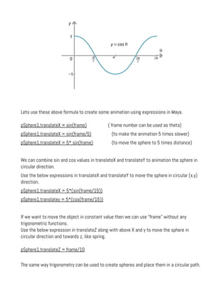 Lets use these above formula to create some animation using expressions in Maya.
pSphere1.translateX = sin(frame) ( frame number can be used as theta)
pSphere1.translateX = sin(frame/5) (to make the animation 5 times slower)
pSphere1.translateX = 5* sin(frame) (to move the sphere to 5 times distance)
We can combine sin and cos values in translateX and translateY to animation the sphere in
circular direction.
Use the below expressions in translateX and translateY to move the sphere in circular (x,y)
direction.
pSphere1.translateX = 5*(sin(frame/15))
pSphere1.translatey = 5*(cos(frame/15))
If we want to move the object in constant value then we can use “frame” without any
trigonometric functions.
Use the below expression in translateZ along with above X and y to move the sphere in
circular direction and towards z, like spring.
pSphere1.translateZ = frame/10
The same way trigonometry can be used to create spheres and place them in a circular path.
 