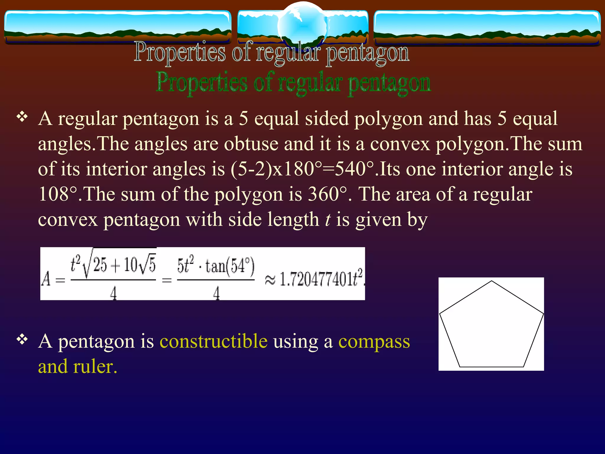 A regular pentagon is a 5 equal sided polygon and has 5 equal angles.The angles are obtuse and it is a convex polygon.The sum of its interior angles is (5-2)x180°=540°.Its one interior angle is 108°.The sum of the polygon is 360°.  The area of a regular convex pentagon with side length  t  is given by   A pentagon is  constructible  using a  compass   and ruler. Properties of regular pentagon 