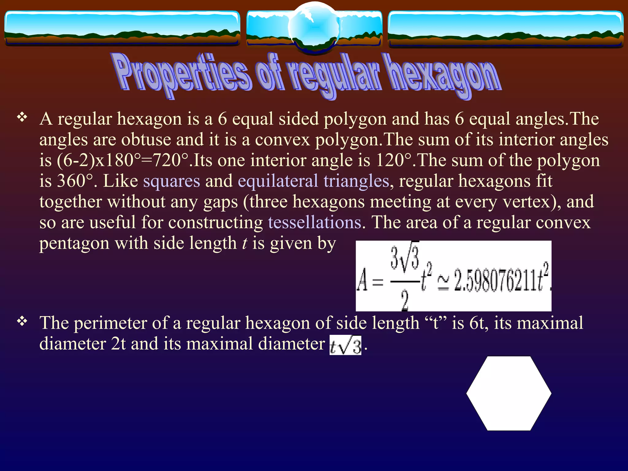 A regular hexagon is a 6 equal sided polygon and has 6 equal angles.The angles are obtuse and it is a convex polygon.The sum of its interior angles is (6-2)x180°=720°.Its one interior angle is 120°.The sum of the polygon is 360°.  Like  squares  and  equilateral   triangles , regular hexagons fit together without any gaps   (three hexagons meeting at every vertex), and so are useful for constructing  tessellations . The area of a regular convex pentagon with side length  t  is given by   The perimeter of a regular hexagon of side length  “t” is 6t,  its maximal diameter  2t and  its maximal diameter  . Properties of regular hexagon 