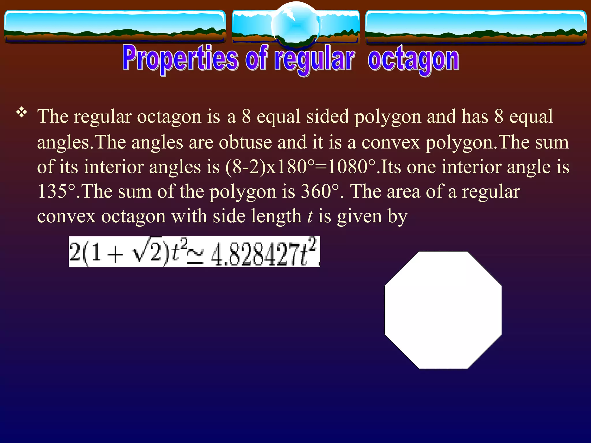 The regular octagon is   a 8 equal sided polygon and has 8 equal angles.The angles are obtuse and it is a convex polygon.The sum of its interior angles is (8-2)x180°=1080°.Its one interior angle is 135°.The sum of the polygon is 360°.  The area of a regular convex  octagon  with side length  t  is given by   Properties of regular  octagon 