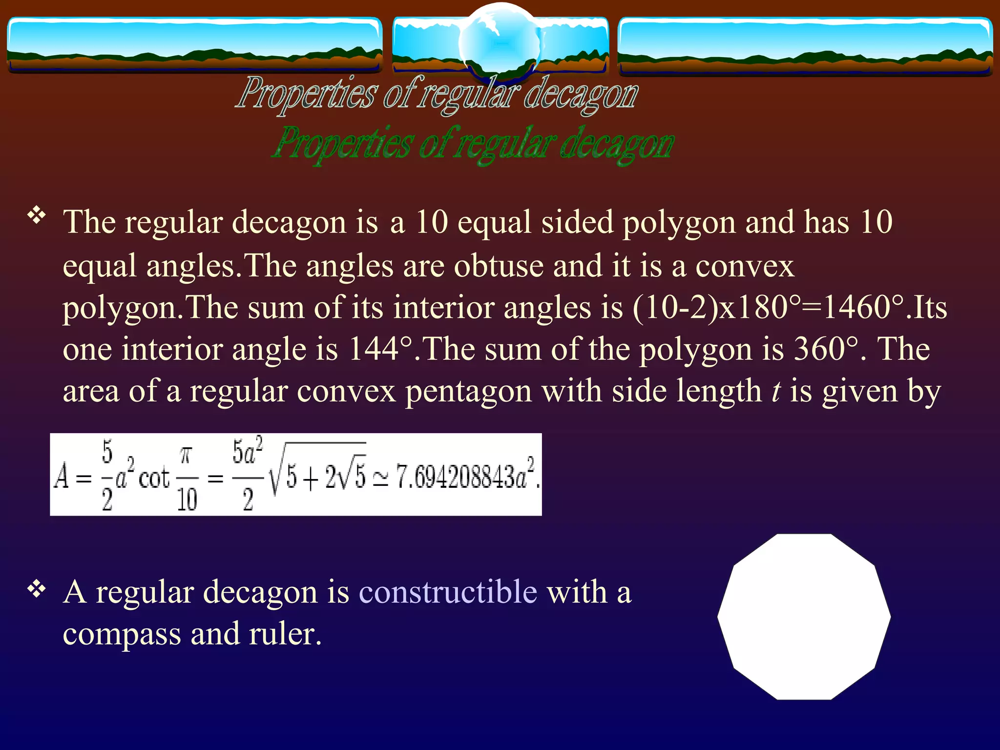 The regular decagon is   a 10 equal sided polygon and has 10  equal angles.The angles are obtuse and it is a convex polygon.The sum of its interior angles is (10-2)x180°=1460°.Its one interior angle is 144°.The sum of the polygon is 360°.  The area of a regular convex pentagon with side length  t  is given by A regular decagon is  constructible  with a  compass and ruler. Properties of regular decagon 