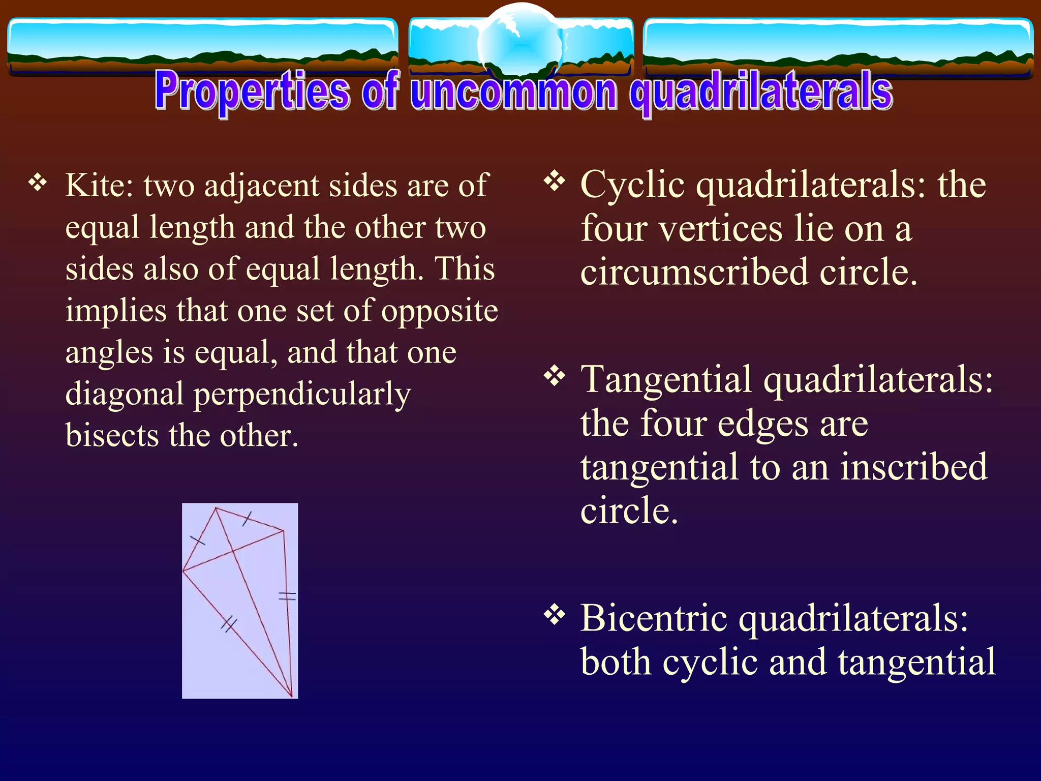 Kite:  two adjacent sides are of equal length and the other two sides also of equal length. This implies that one set of opposite angles is equal, and that one diagonal perpendicularly bisects the other.  Cyclic quadrilaterals:  the four vertices lie on a circumscribed circle.  Tangential quadrilaterals:  the four edges are tangential to an inscribed circle. Bicentric quadrilaterals:  both cyclic and tangential Properties of uncommon quadrilaterals 