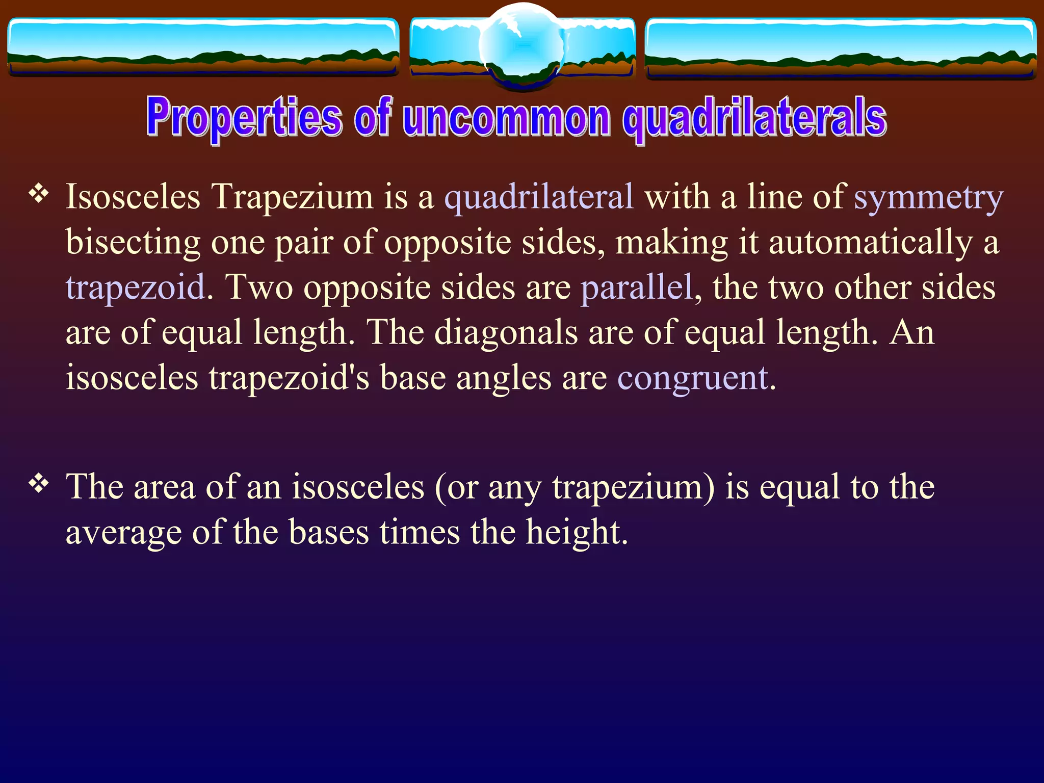 Isosceles Trapezium  is a  quadrilateral  with a line of  symmetry  bisecting one pair of opposite sides, making it automatically a  trapezoid . Two opposite sides are  parallel , the two other sides are of equal length. The diagonals are of equal length. An isosceles trapezoid's base angles are  congruent .  The area of an isosceles (or any trapezium) is equal to the average of the bases times the height. Properties of uncommon quadrilaterals 