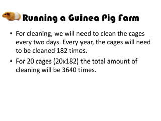 • For cleaning, we will need to clean the cages
  every two days. Every year, the cages will need
  to be cleaned 182 times.
• For 20 cages (20x182) the total amount of
  cleaning will be 3640 times.
 