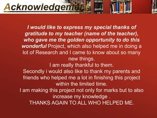 I would like to express my special thanks of
   gratitude to my teacher (name of the teacher),
   who gave me the golden opportunity to do this
 wonderful Project, which also helped me in doing a
  lot of Research and I came to know about so many
                         new things.
               I am really thankful to them.
  Secondly i would also like to thank my parents and
  friends who helped me a lot in finishing this project
                   within the limited time.
I am making this project not only for marks but to also
                 increase my knowledge .
      THANKS AGAIN TO ALL WHO HELPED ME.
 