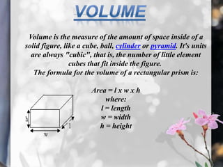 Volume is the measure of the amount of space inside of a
solid figure, like a cube, ball, cylinder or pyramid. It's units
  are always "cubic", that is, the number of little element
                cubes that fit inside the figure.
   The formula for the volume of a rectangular prism is:

                       Area = l x w x h
                            where:
                          l = length
                         w = width
                         h = height
 