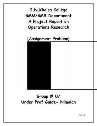 G.N.Khalsa College
 BMM/BMS Department
  A Project Report on
  Operations Research

  {Assignment Problem}




       Group # 07
Under Prof Guide- Nimalan

                            Page | 1
 