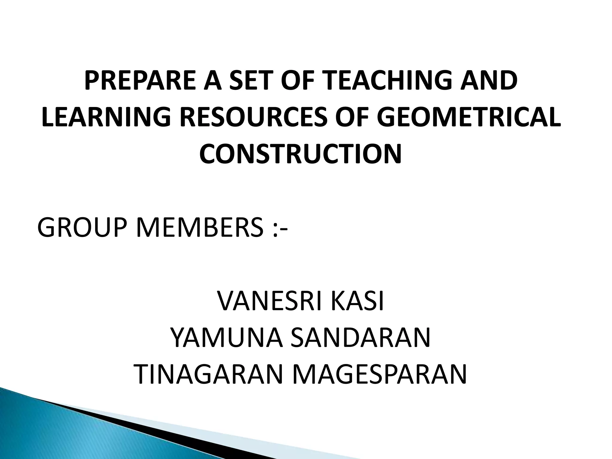 PREPARE A SET OF TEACHING AND
LEARNING RESOURCES OF GEOMETRICAL
CONSTRUCTION
GROUP MEMBERS :-
VANESRI KASI
YAMUNA SANDARAN
TINAGARAN MAGESPARAN
 