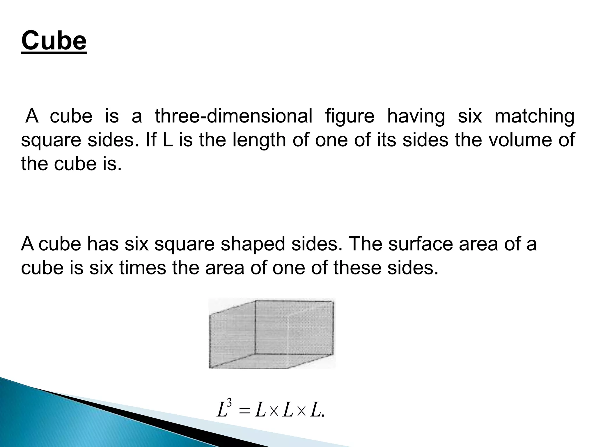 .
3
L
L
L
L
Cube
A cube is a three-dimensional figure having six matching
square sides. If L is the length of one of its sides the volume of
the cube is.
A cube has six square shaped sides. The surface area of a
cube is six times the area of one of these sides.
 