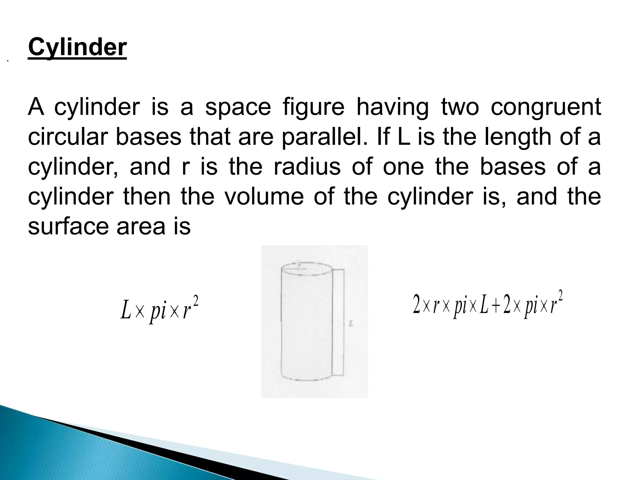 2
r
pi
L
2
2
2 r
pi
L
pi
r
Cylinder
A cylinder is a space figure having two congruent
circular bases that are parallel. If L is the length of a
cylinder, and r is the radius of one the bases of a
cylinder then the volume of the cylinder is, and the
surface area is
.
 