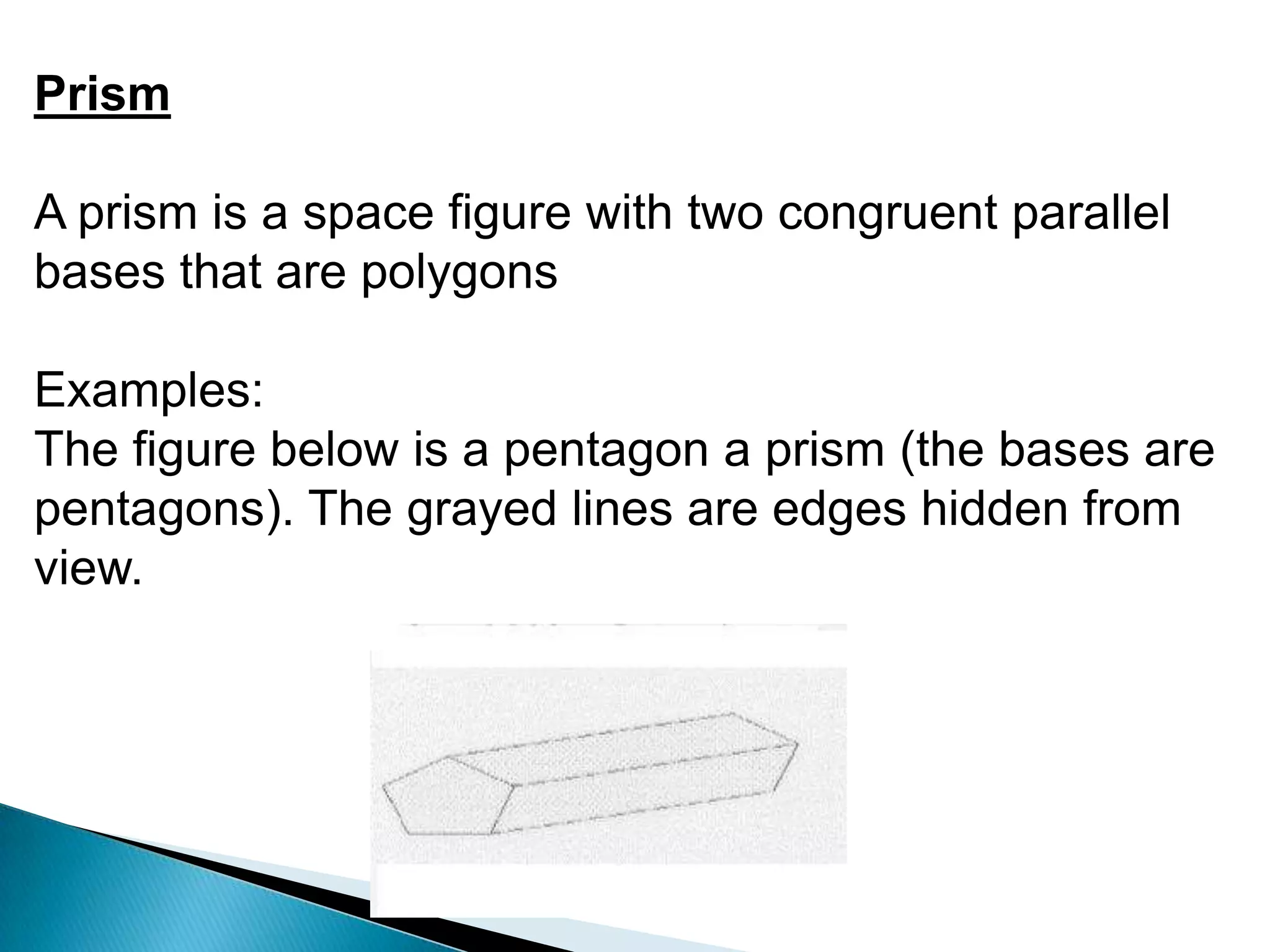 Prism
A prism is a space figure with two congruent parallel
bases that are polygons
Examples:
The figure below is a pentagon a prism (the bases are
pentagons). The grayed lines are edges hidden from
view.
 