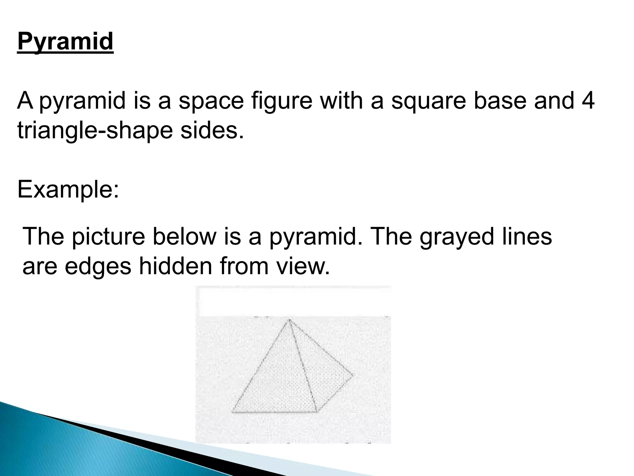 Pyramid
A pyramid is a space figure with a square base and 4
triangle-shape sides.
Example:
The picture below is a pyramid. The grayed lines
are edges hidden from view.
 