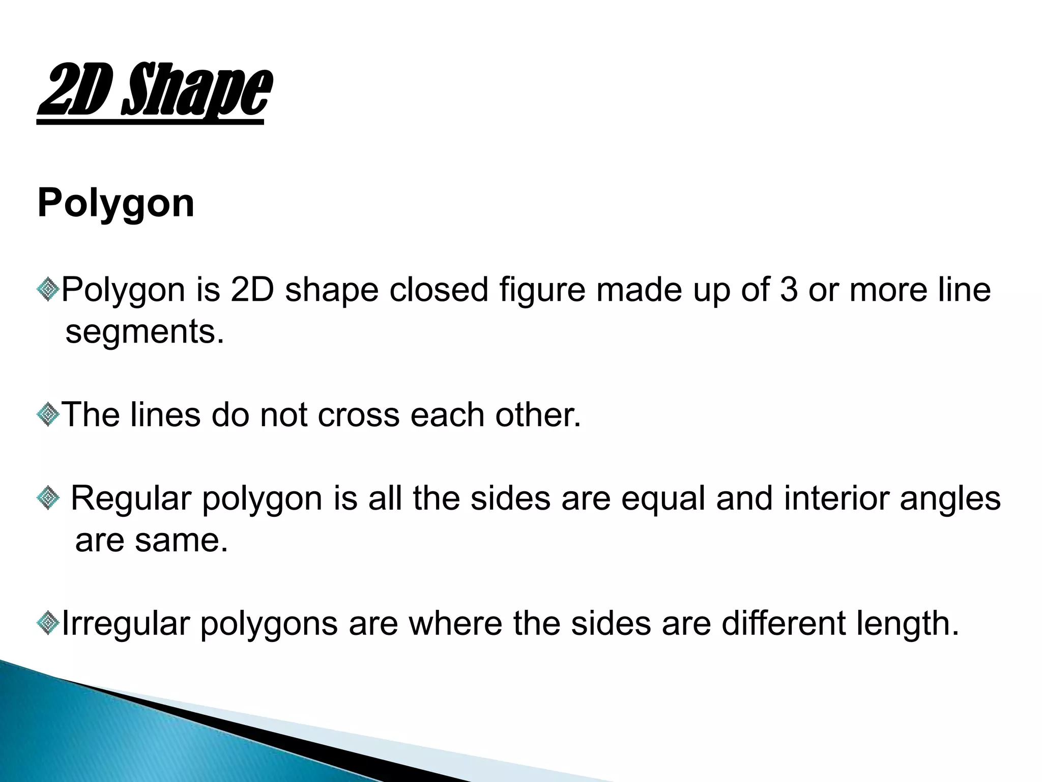 2D Shape
Polygon
Polygon is 2D shape closed figure made up of 3 or more line
segments.
The lines do not cross each other.
Regular polygon is all the sides are equal and interior angles
are same.
Irregular polygons are where the sides are different length.
 