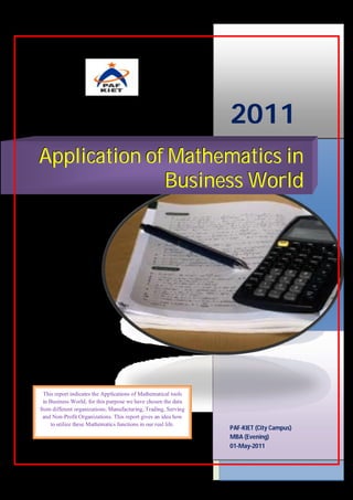2011
Application of Mathematics in
              Business World




  This report indicates the Applications of Mathematical tools
 in Business World; for this purpose we have chosen the data
from different organizations; Manufacturing, Trading, Serving
 and Non-Profit Organizations. This report gives an idea how
     to utilize these Mathematics functions in our real life.
                                                                 PAF-KIET (City Campus)
                                                                 MBA (Evening)
                                                                 01-May-2011
 
