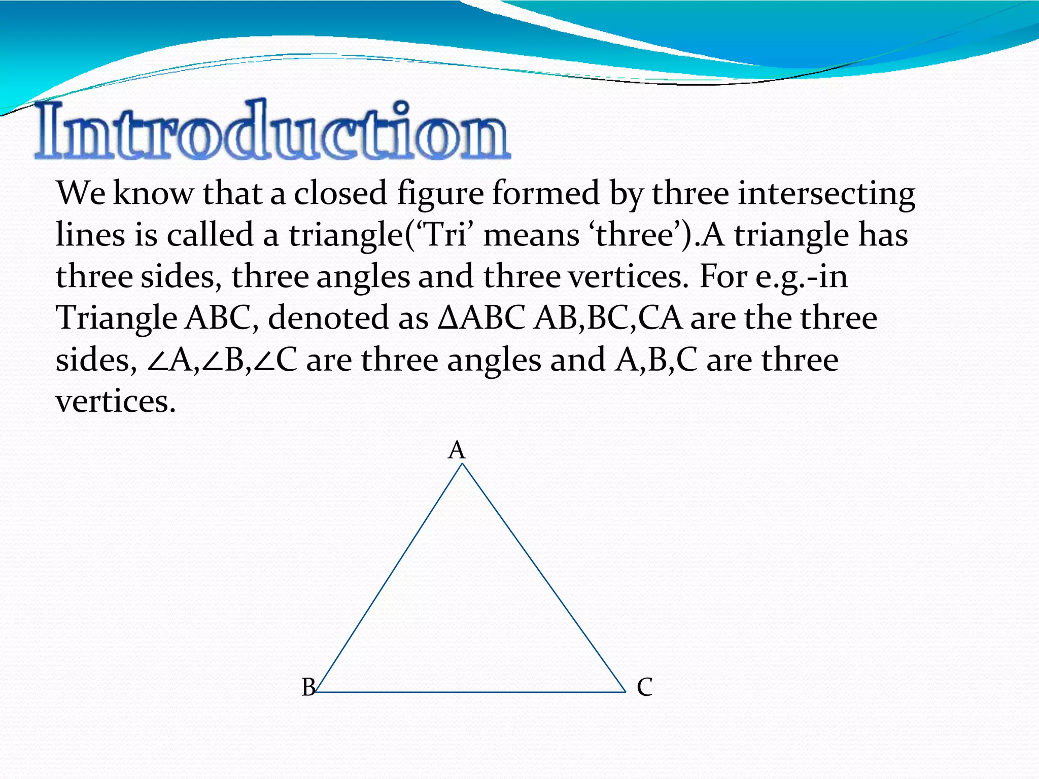 We know that a closed figure formed by three intersecting
lines is called a triangle(‘Tri’ means ‘three’).A triangle has
three sides, three angles and three vertices. For e.g.-in
Triangle ABC, denoted as ∆ABC AB,BC,CA are the three
sides, ∠A,∠B,∠C are three angles and A,B,C are three
vertices.
A
B C
 