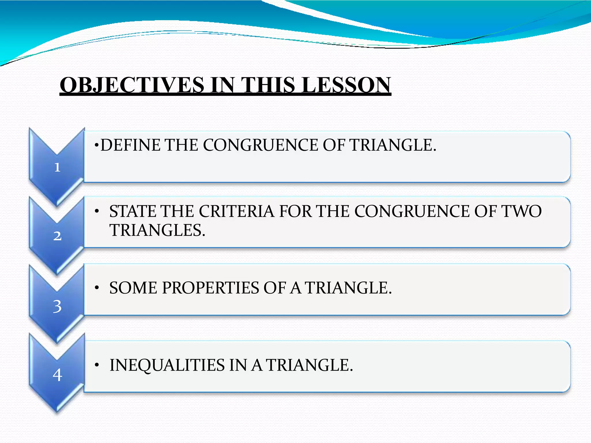 OBJECTIVES IN THIS LESSON
• INEQUALITIES IN A TRIANGLE.
2
• STATE THE CRITERIA FOR THE CONGRUENCE OF TWO
TRIANGLES.
3
• SOME PROPERTIES OF A TRIANGLE.
4
•DEFINE THE CONGRUENCE OF TRIANGLE.
1
 