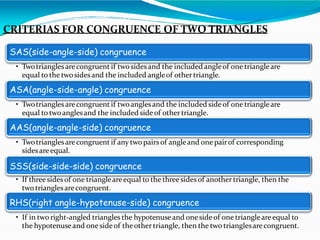CRITERIAS FOR CONGRUENCE OF TWO TRIANGLES
SAS(side-angle-side) congruence
• Twotrianglesarecongruent if twosidesand the included angleof one triangleare
equal to the twosidesand the included angleof othertriangle.
ASA(angle-side-angle) congruence
• Twotrianglesarecongruent if twoanglesand the included sideof one triangleare
equal to twoanglesand the included sideof othertriangle.
AAS(angle-angle-side) congruence
• Twotrianglesarecongruent if any two pairs of angleand one pairof corresponding
sidesareequal.
SSS(side-side-side) congruence
• If three sidesof one triangleareequal to the three sidesof another triangle, then the
two trianglesarecongruent.
RHS(right angle-hypotenuse-side) congruence
• If in two right-angled triangles the hypotenuseand onesideof one triangleareequal to
the hypotenuseand onesideof theother triangle, then the two trianglesarecongruent.
 