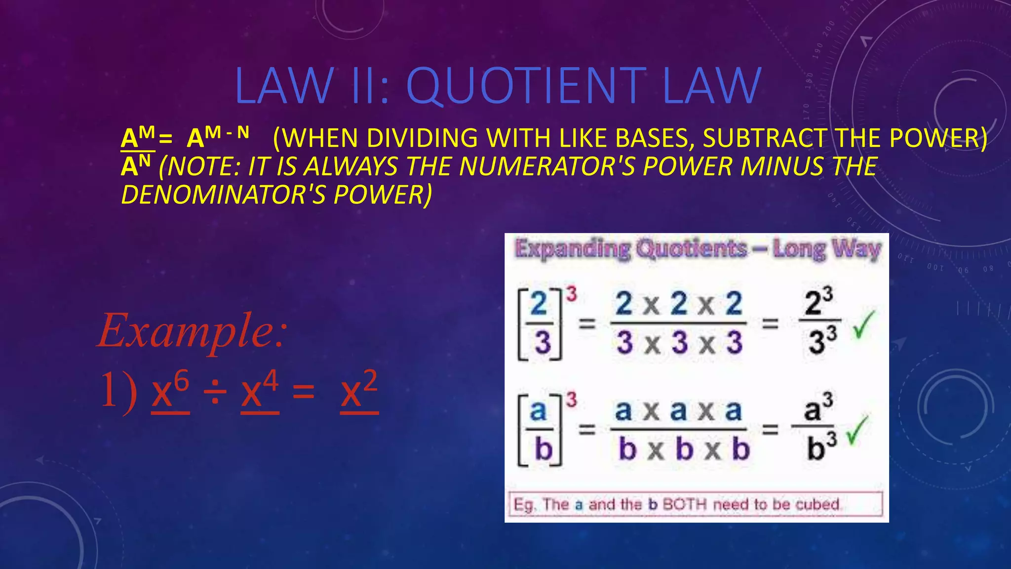 LAW II: QUOTIENT LAW
AM= AM - N (WHEN DIVIDING WITH LIKE BASES, SUBTRACT THE POWER)
AN (NOTE: IT IS ALWAYS THE NUMERATOR'S POWER MINUS THE
DENOMINATOR'S POWER)
Example:
1) x6 ÷ x4 = x2