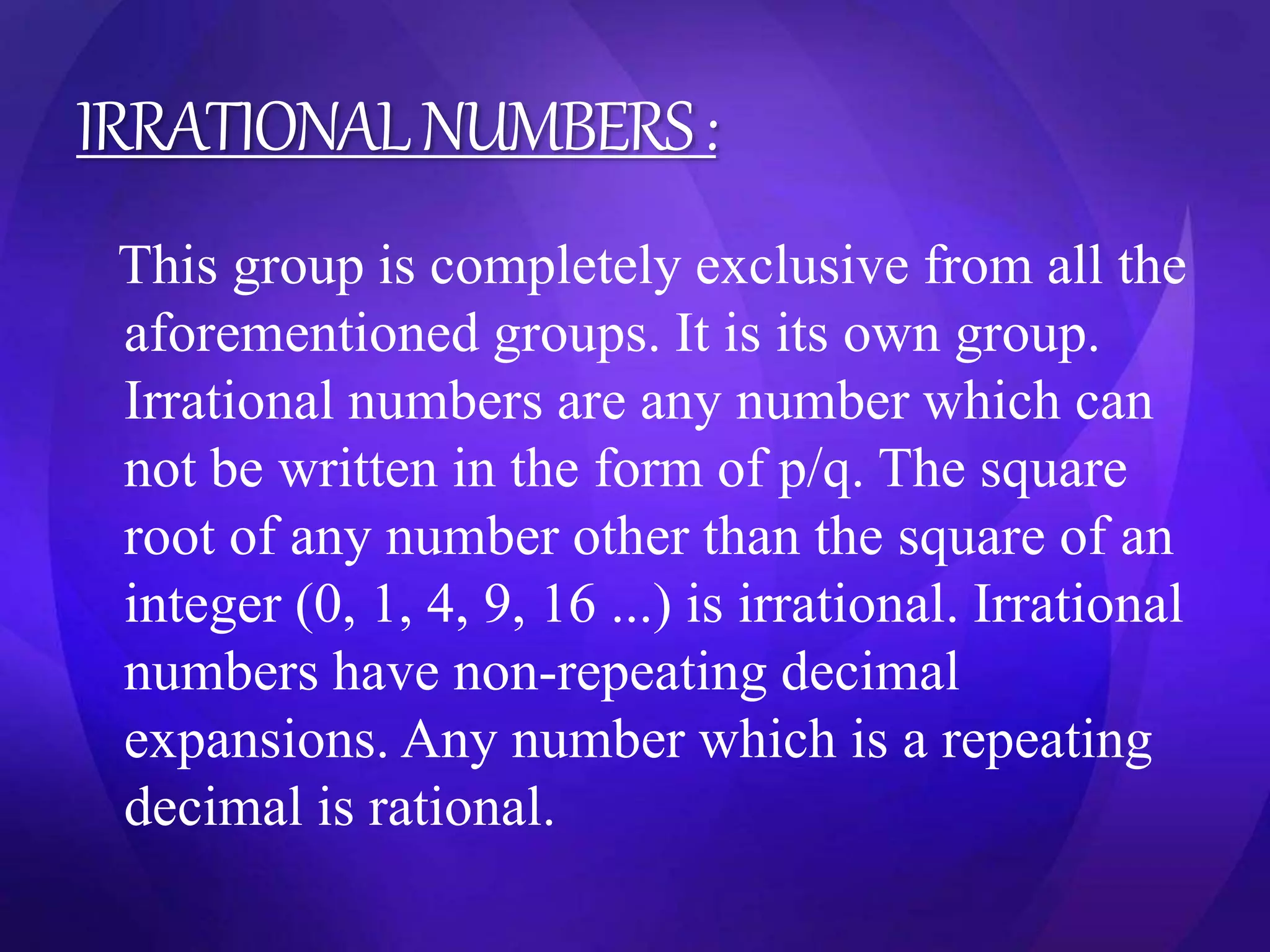 IRRATIONAL NUMBERS : 
This group is completely exclusive from all the 
aforementioned groups. It is its own group. 
Irrational numbers are any number which can 
not be written in the form of p/q. The square 
root of any number other than the square of an 
integer (0, 1, 4, 9, 16 ...) is irrational. Irrational 
numbers have non-repeating decimal 
expansions. Any number which is a repeating 
decimal is rational. 
 
