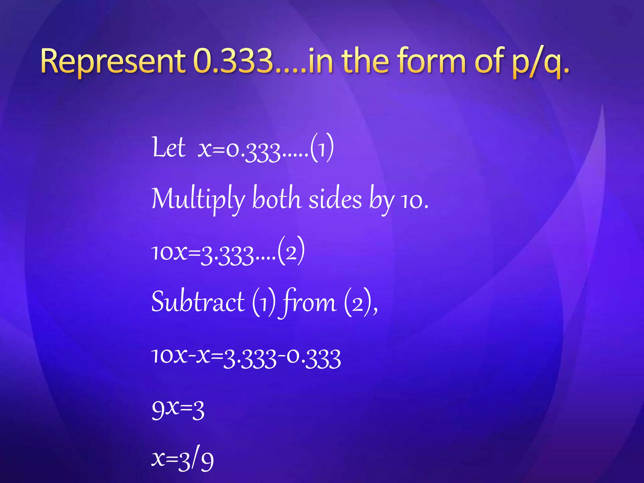 Let x=0.333…..(1) 
Multiply both sides by 10. 
10x=3.333….(2) 
Subtract (1) from (2), 
10x-x=3.333-0.333 
9x=3 
x=3/9 
 