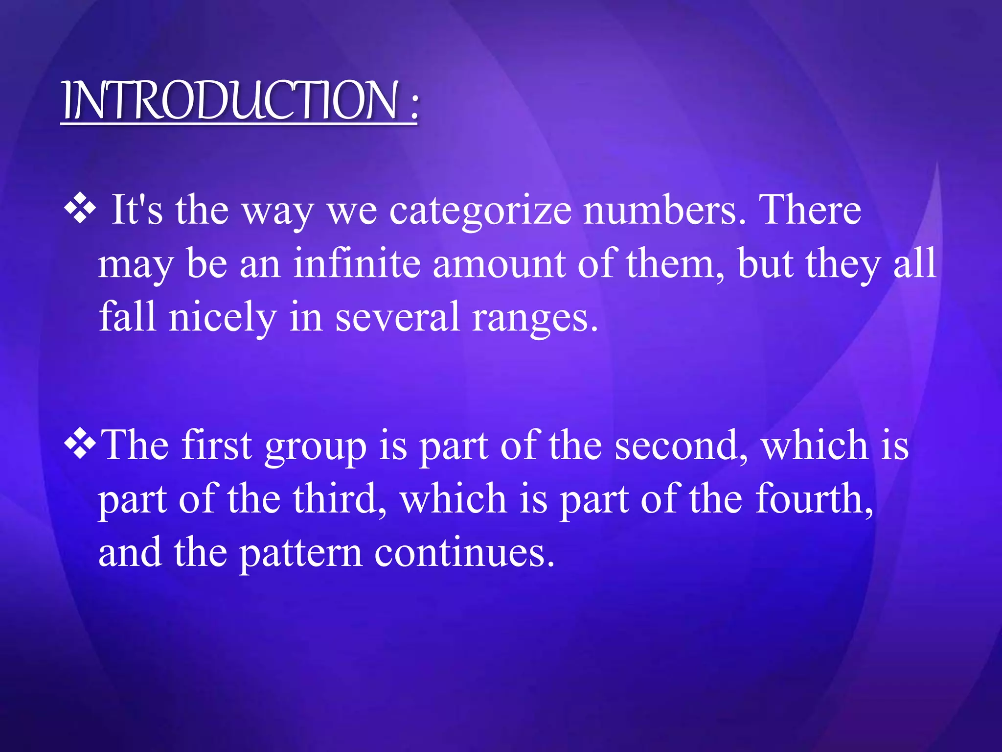 INTRODUCTION : 
 It's the way we categorize numbers. There 
may be an infinite amount of them, but they all 
fall nicely in several ranges. 
The first group is part of the second, which is 
part of the third, which is part of the fourth, 
and the pattern continues. 
 