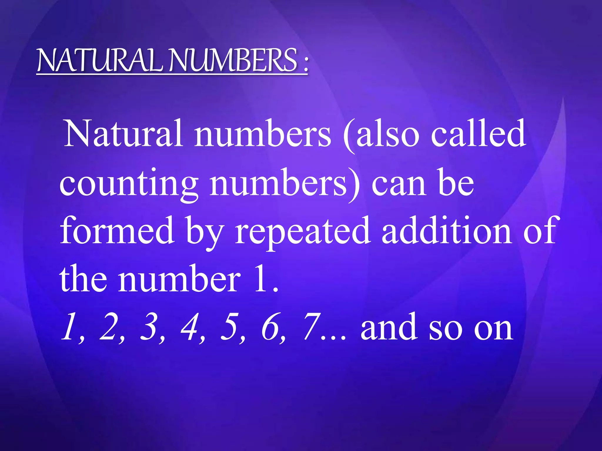 NATURAL NUMBERS : 
Natural numbers (also called 
counting numbers) can be 
formed by repeated addition of 
the number 1. 
1, 2, 3, 4, 5, 6, 7... and so on 
 