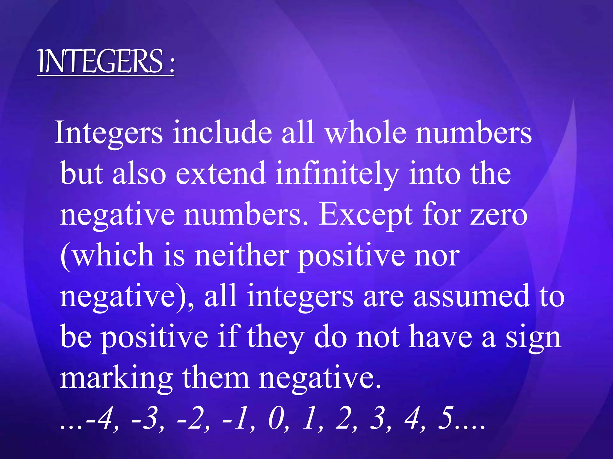 INTEGERS : 
Integers include all whole numbers 
but also extend infinitely into the 
negative numbers. Except for zero 
(which is neither positive nor 
negative), all integers are assumed to 
be positive if they do not have a sign 
marking them negative. 
...-4, -3, -2, -1, 0, 1, 2, 3, 4, 5.... 
 