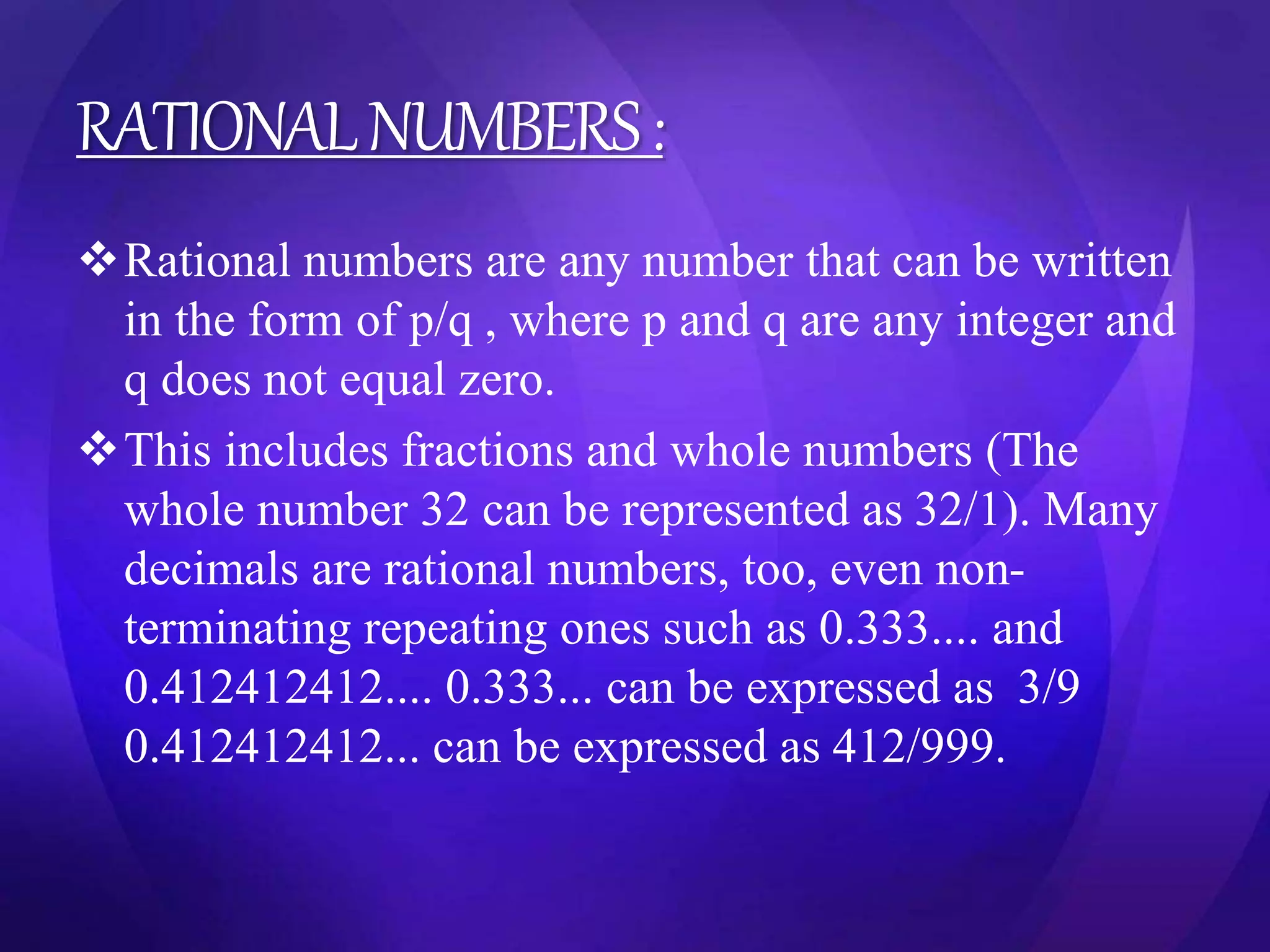 RATIONAL NUMBERS : 
Rational numbers are any number that can be written 
in the form of p/q , where p and q are any integer and 
q does not equal zero. 
This includes fractions and whole numbers (The 
whole number 32 can be represented as 32/1). Many 
decimals are rational numbers, too, even non-terminating 
repeating ones such as 0.333.... and 
0.412412412.... 0.333... can be expressed as 3/9 
0.412412412... can be expressed as 412/999. 
 