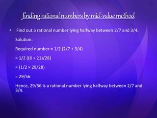 finding rational numbers by mid-value method 
• Find out a rational number lying halfway between 2/7 and 3/4. 
Solution: 
Required number = 1/2 (2/7 + 3/4) 
= 1/2 ((8 + 21)/28) 
= {1/2 × 29/28) 
= 29/56 
Hence, 29/56 is a rational number lying halfway between 2/7 and 
3/4. 
 