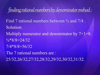 finding rational numbers by denominator mehod : 
Find 7 rational numbers between ¾ and 7/4 . 
Solution: 
Multiply numerator and denominator by 7+1=8. 
¾*8/8=24/32 
7/4*8/8=56/32 
The 7 rational numbers are : 
25/32,26/32,27/32,28/32,29/32,30/32,31/32. 
 
