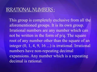 IRRATIONAL NUMBERS : 
This group is completely exclusive from all the 
aforementioned groups. It is its own group. 
Irrational numbers are any number which can 
not be written in the form of p/q. The square 
root of any number other than the square of an 
integer (0, 1, 4, 9, 16 ...) is irrational. Irrational 
numbers have non-repeating decimal 
expansions. Any number which is a repeating 
decimal is rational. 
 