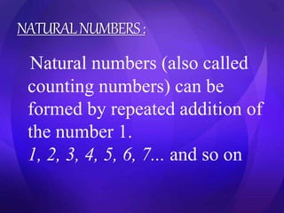 NATURAL NUMBERS : 
Natural numbers (also called 
counting numbers) can be 
formed by repeated addition of 
the number 1. 
1, 2, 3, 4, 5, 6, 7... and so on 
 