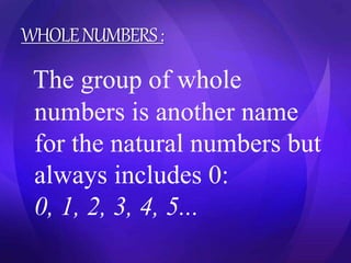 WHOLE NUMBERS : 
The group of whole 
numbers is another name 
for the natural numbers but 
always includes 0: 
0, 1, 2, 3, 4, 5... 
 