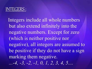 INTEGERS : 
Integers include all whole numbers 
but also extend infinitely into the 
negative numbers. Except for zero 
(which is neither positive nor 
negative), all integers are assumed to 
be positive if they do not have a sign 
marking them negative. 
...-4, -3, -2, -1, 0, 1, 2, 3, 4, 5.... 
 
