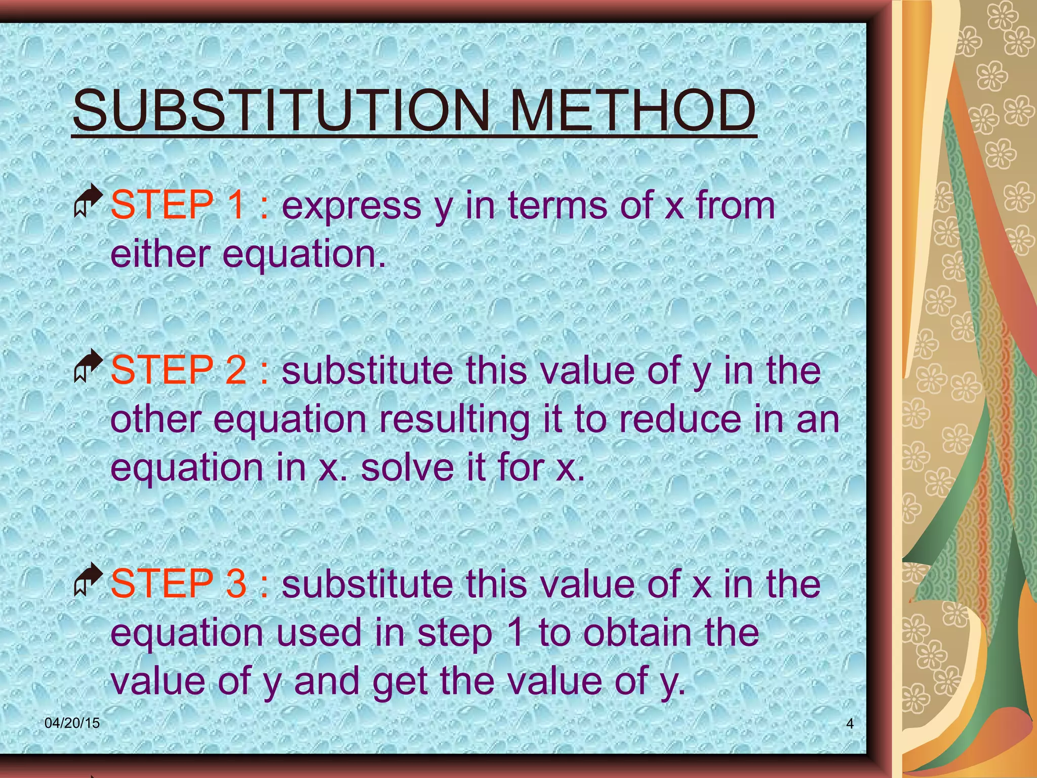 04/20/15 4
SUBSTITUTION METHOD
STEP 1 : express y in terms of x from
either equation.
STEP 2 : substitute this value of y in the
other equation resulting it to reduce in an
equation in x. solve it for x.
STEP 3 : substitute this value of x in the
equation used in step 1 to obtain the
value of y and get the value of y.
 