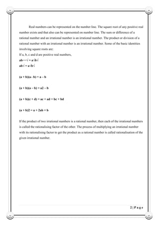 2 | P a g e
Real numbers can be represented on the number line. The square root of any positive real
number exists and that also can be represented on number line. The sum or difference of a
rational number and an irrational number is an irrational number. The product or division of a
rational number with an irrational number is an irrational number. Some of the basic identities
involving square roots are:
If a, b, c and d are positive real numbers,
ab−−√ = a√b√
ab√ = a√b√
(a + b)(a– b) = a – b
(a + b)(a – b) = a2 – b
(a + b)(c + d) = ac + ad + bc + bd
(a + b)2 = a + 2ab + b
If the product of two irrational numbers is a rational number, then each of the irrational numbers
is called the rationalising factor of the other. The process of multiplying an irrational number
with its rationalising factor to get the product as a rational number is called rationalisation of the
given irrational number.
 