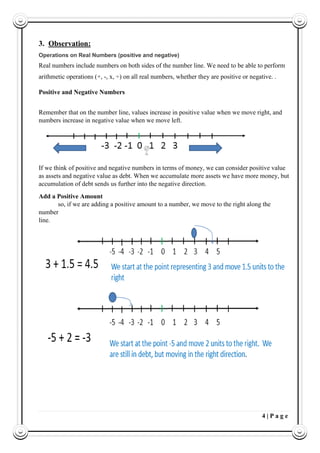 4 | P a g e
3. Observation:
Operations on Real Numbers (positive and negative)
Real numbers include numbers on both sides of the number line. We need to be able to perform
arithmetic operations (+, -, x, ÷) on all real numbers, whether they are positive or negative. .
Positive and Negative Numbers
Remember that on the number line, values increase in positive value when we move right, and
numbers increase in negative value when we move left.
If we think of positive and negative numbers in terms of money, we can consider positive value
as assets and negative value as debt. When we accumulate more assets we have more money, but
accumulation of debt sends us further into the negative direction.
Add a Positive Amount
so, if we are adding a positive amount to a number, we move to the right along the
number
line.
 