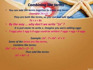 Combining like terms
• You can add like terms together to make one term:
Example: 7x + x
They are both like terms, so you can just add them:
7x + x = 8x
• By the way ... why don't we write "1x" ?
It is just easier to write x. Imagine you were adding eggs:
• 7 eggs plus 1 egg is 8 eggs could be written 7 eggs + egg = 8 eggs
Example: 3x2 - 7 + 4x3 - x2 + 2
Some of the terms are like terms.
Combine like terms:
(3x2 - x2) + (4x3) + (2 - 7)
Then add like terms:
2x2 + 4x3 - 5
 