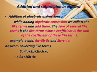 Addition and subtraction in algebra
• Addition of algebraic expressions :-
while adding algebraic expression we collect the
like terms and add them. The sum of several like
terms is the like terms whose coefficient is the sum
of the coefficient of these like terms.
example :-add: 6a+8b-5c and 2b+c-4a.
Answer:- collecting like terms
6a-4a+8b+2b-5c+c
:-> 2a+10b-4c
 