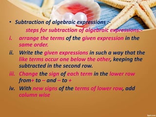 • Subtraction of algebraic expressions :-
steps for subtraction of algebraic expressions:-
i. arrange the terms of the given expression in the
same order.
ii. Write the given expressions in such a way that the
like terms occur one below the other, keeping the
subtracted in the second row.
iii. Change the sign of each term in the lower row
from+ to – and – to +
iv. With new signs of the terms of lower row, add
column wise
 