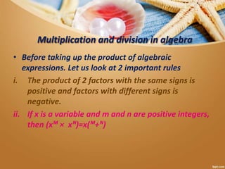 Multiplication and division in algebra
• Before taking up the product of algebraic
expressions. Let us look at 2 important rules
i. The product of 2 factors with the same signs is
positive and factors with different signs is
negative.
ii. If x is a variable and m and n are positive integers,
then (xᴹ × xᴺ)=x(ᴹ+ᴺ)
 