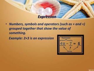 Expression
• Numbers, symbols and operators (such as + and ×)
grouped together that show the value of
something.
Example: 2×3 is an expression
 