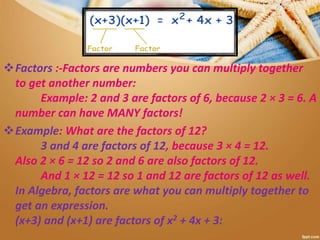Factors :-Factors are numbers you can multiply together
to get another number:
Example: 2 and 3 are factors of 6, because 2 × 3 = 6. A
number can have MANY factors!
Example: What are the factors of 12?
3 and 4 are factors of 12, because 3 × 4 = 12.
Also 2 × 6 = 12 so 2 and 6 are also factors of 12.
And 1 × 12 = 12 so 1 and 12 are factors of 12 as well.
In Algebra, factors are what you can multiply together to
get an expression.
(x+3) and (x+1) are factors of x2 + 4x + 3:
 